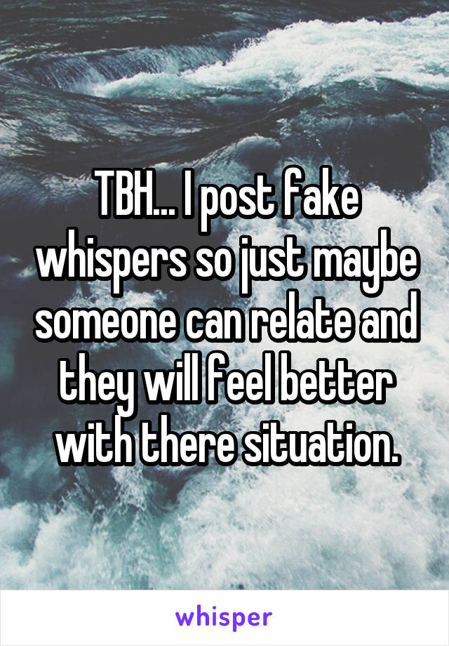 TBH... I post fake whispers so just maybe someone can relate and they will feel better with there situation.