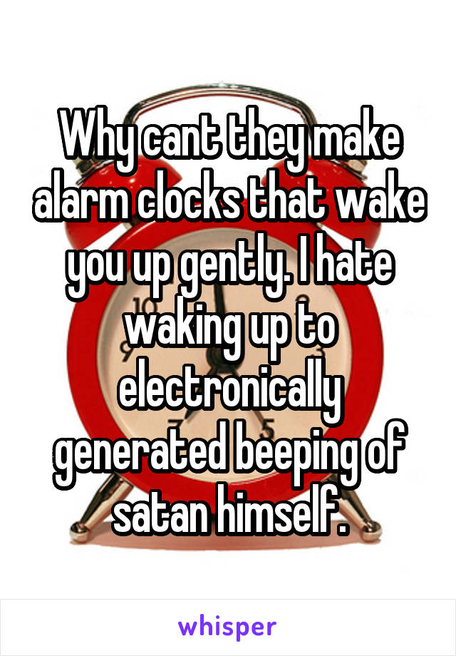 Why cant they make alarm clocks that wake you up gently. I hate waking up to electronically generated beeping of satan himself.