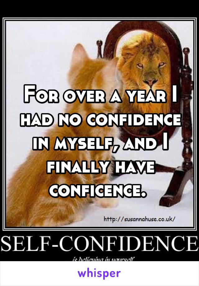 For over a year I had no confidence in myself, and I finally have conficence. 