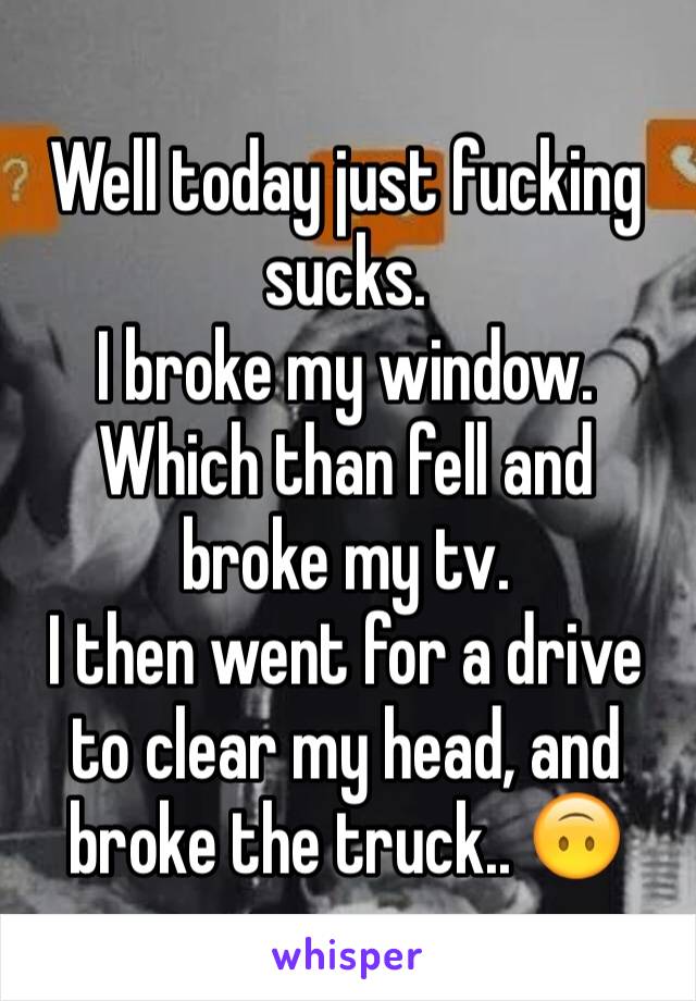Well today just fucking sucks. 
I broke my window.
Which than fell and broke my tv. 
I then went for a drive to clear my head, and broke the truck.. 🙃