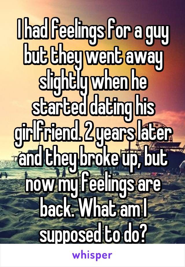 I had feelings for a guy but they went away slightly when he started dating his girlfriend. 2 years later and they broke up, but now my feelings are back. What am I supposed to do?