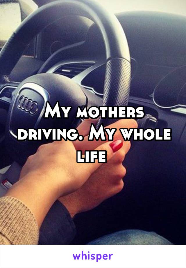My mothers driving. My whole life 