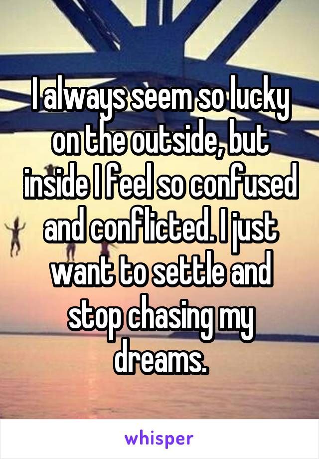 I always seem so lucky on the outside, but inside I feel so confused and conflicted. I just want to settle and stop chasing my dreams.