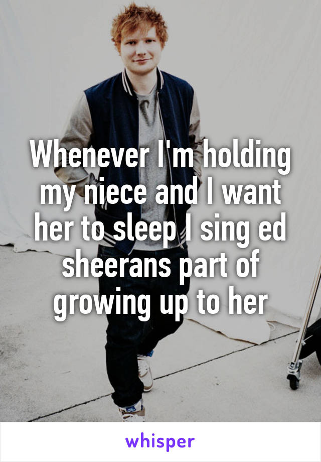 Whenever I'm holding my niece and I want her to sleep I sing ed sheerans part of growing up to her