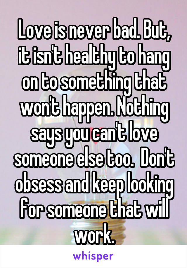 Love is never bad. But, it isn't healthy to hang on to something that won't happen. Nothing says you can't love someone else too.  Don't obsess and keep looking for someone that will work.
