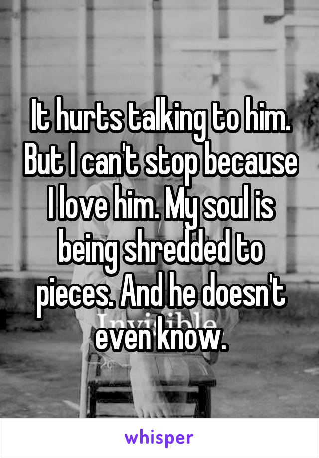 It hurts talking to him. But I can't stop because I love him. My soul is being shredded to pieces. And he doesn't even know.