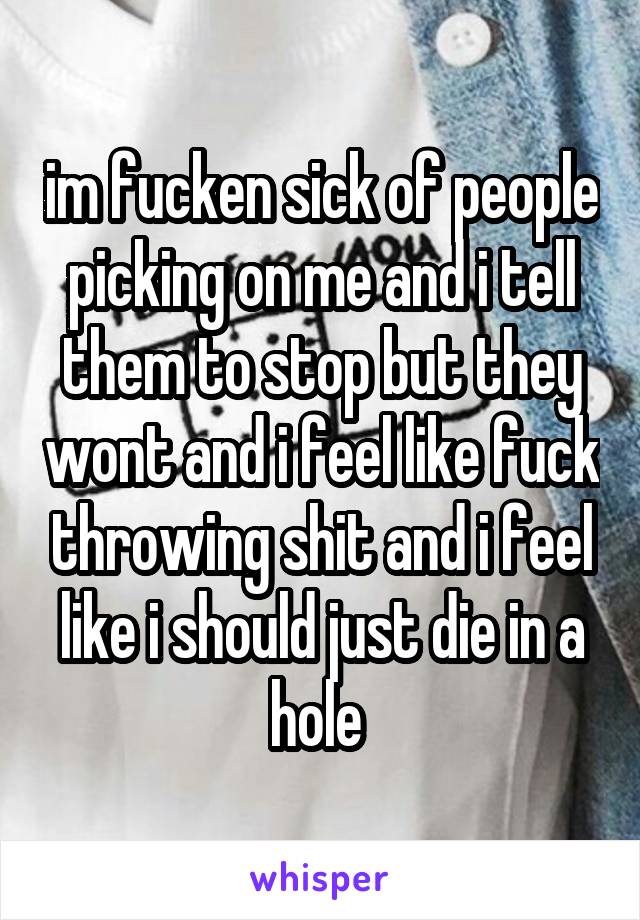 im fucken sick of people picking on me and i tell them to stop but they wont and i feel like fuck throwing shit and i feel like i should just die in a hole 