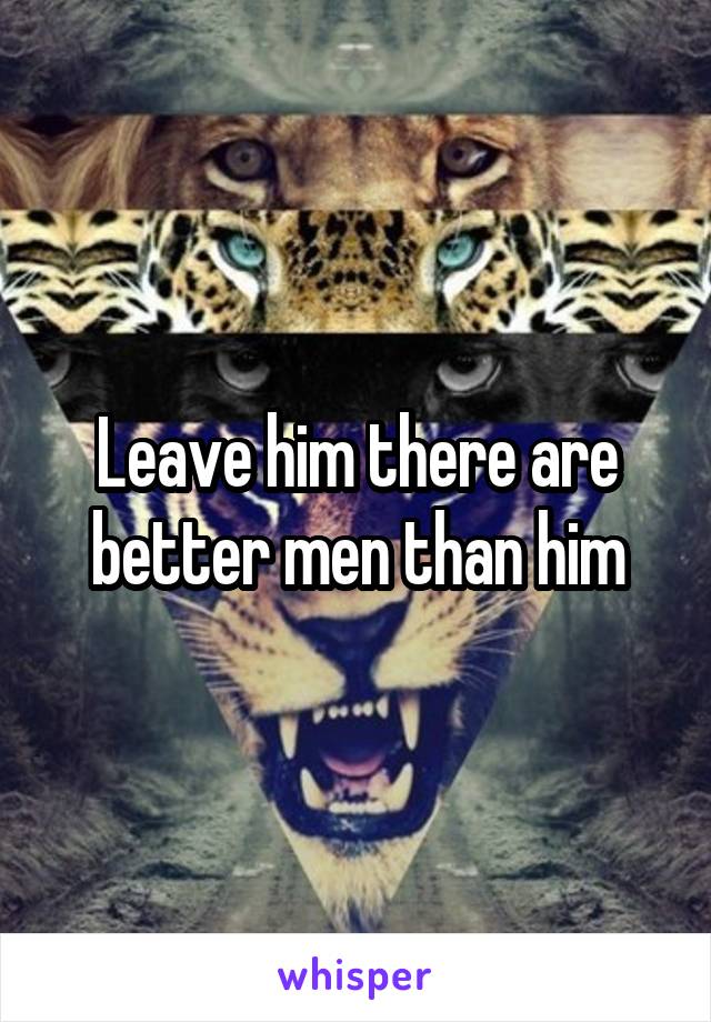 Leave him there are better men than him