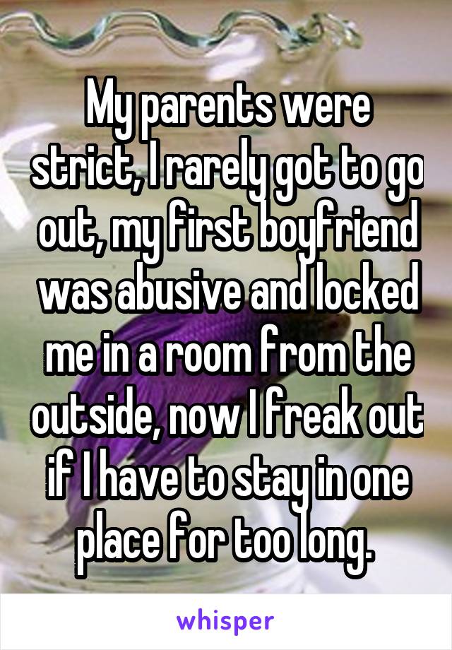 My parents were strict, I rarely got to go out, my first boyfriend was abusive and locked me in a room from the outside, now I freak out if I have to stay in one place for too long. 