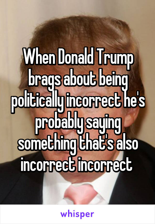 When Donald Trump brags about being politically incorrect he's probably saying something that's also incorrect incorrect 
