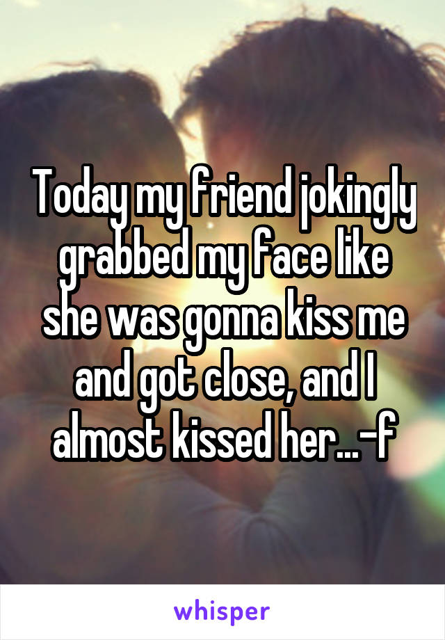 Today my friend jokingly grabbed my face like she was gonna kiss me and got close, and I almost kissed her...-f