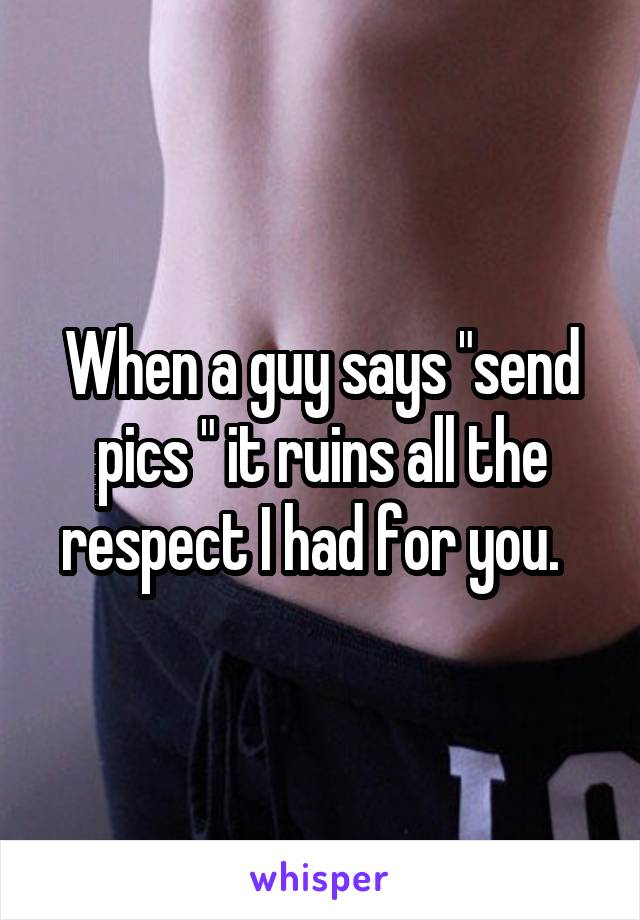 When a guy says "send pics " it ruins all the respect I had for you.  