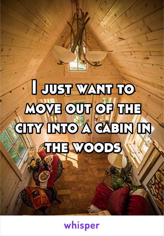 I just want to move out of the city into a cabin in the woods