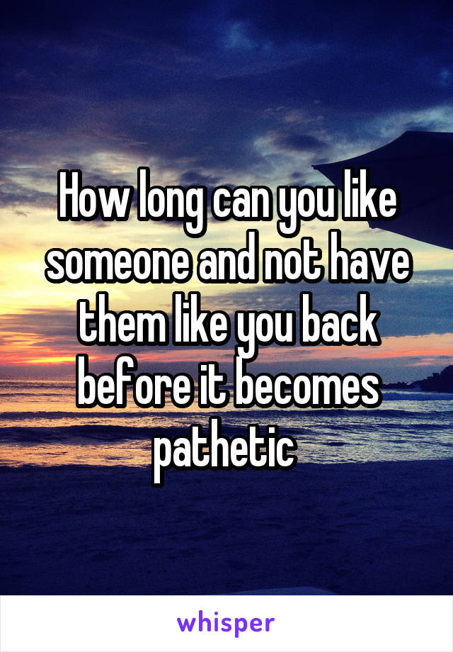 How long can you like someone and not have them like you back before it becomes pathetic 