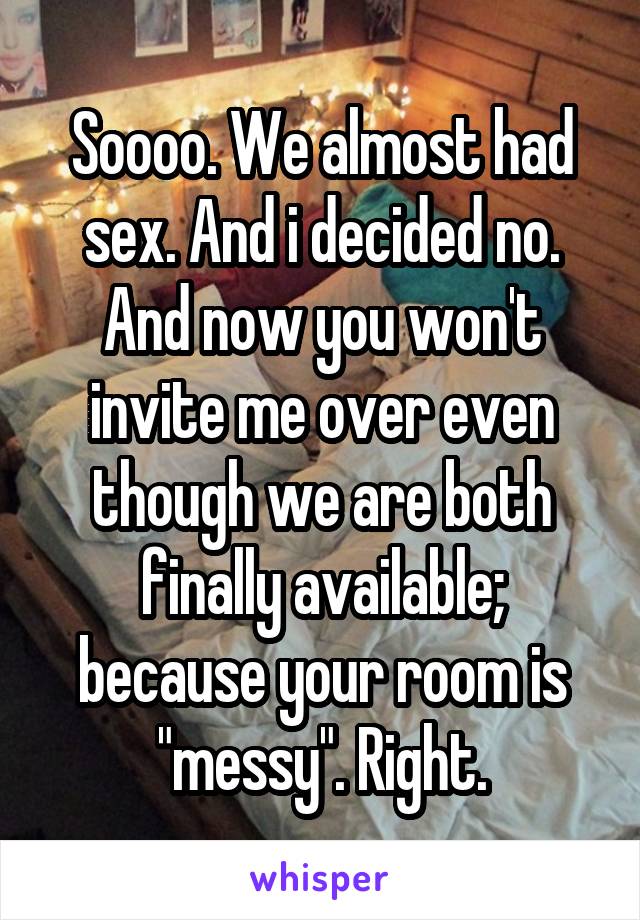 Soooo. We almost had sex. And i decided no.
And now you won't invite me over even though we are both finally available; because your room is "messy". Right.