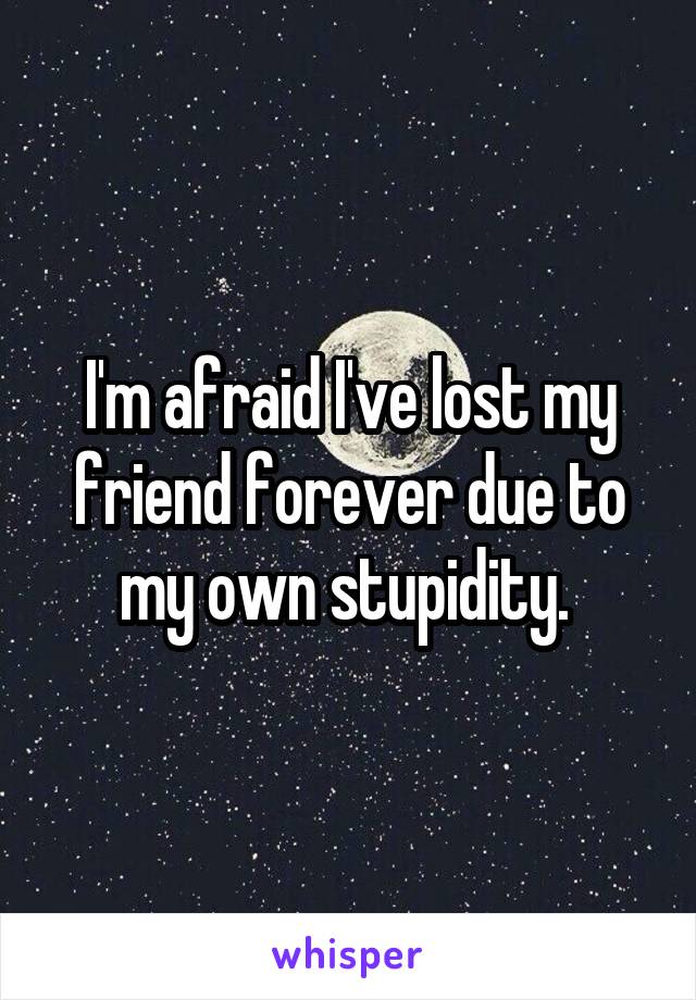 I'm afraid I've lost my friend forever due to my own stupidity. 