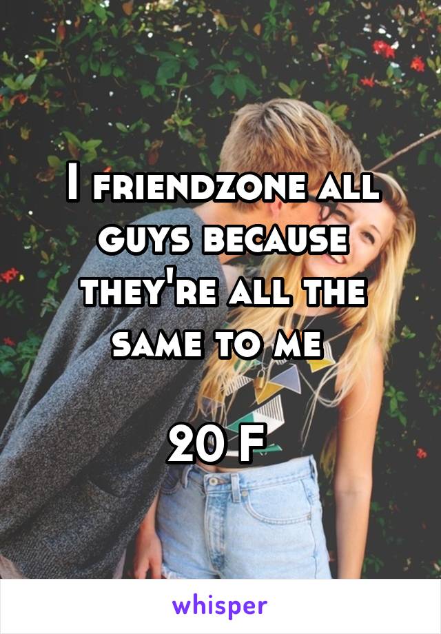 I friendzone all guys because they're all the same to me 

20 F 
