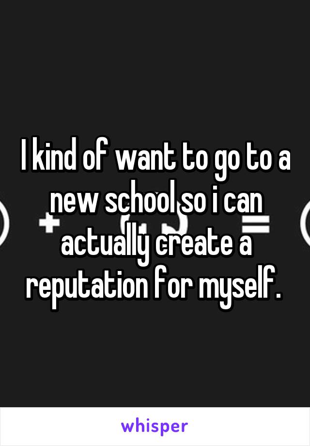I kind of want to go to a new school so i can actually create a reputation for myself. 