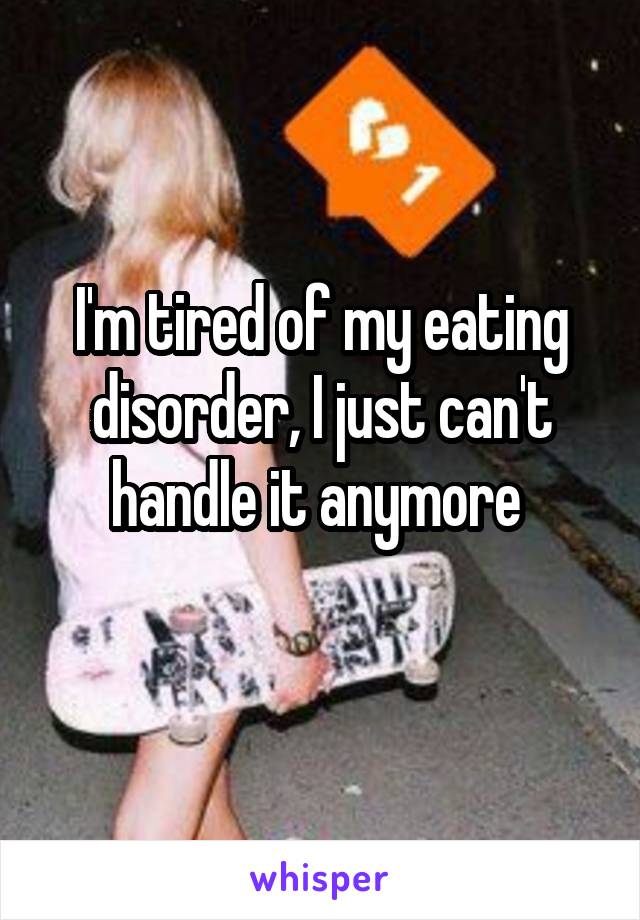 I'm tired of my eating disorder, I just can't handle it anymore 
