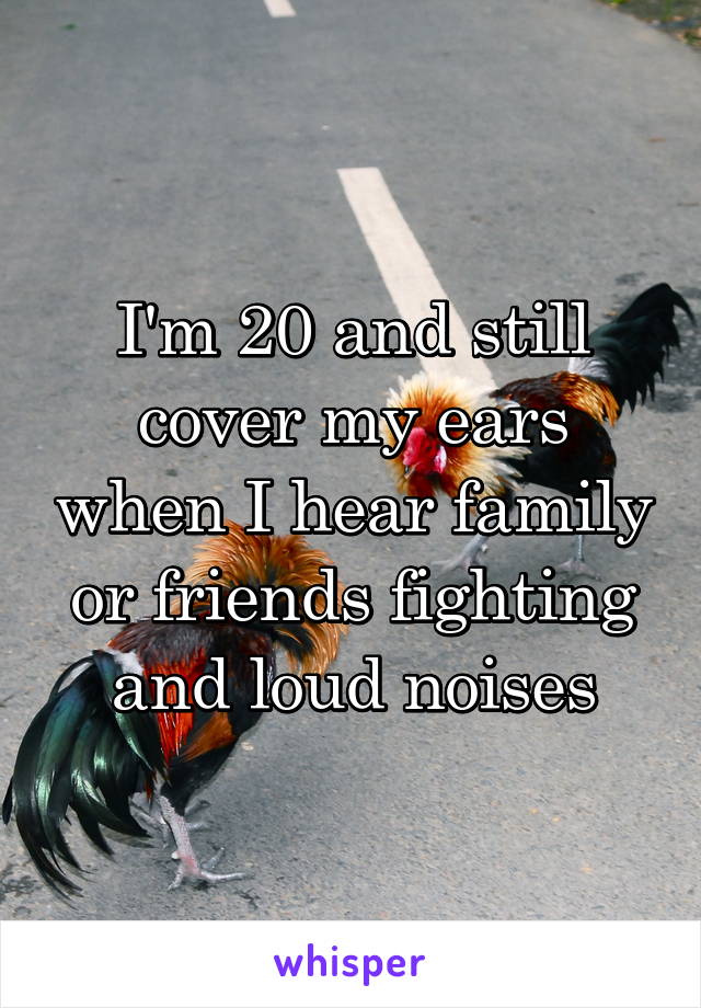 I'm 20 and still cover my ears when I hear family or friends fighting and loud noises