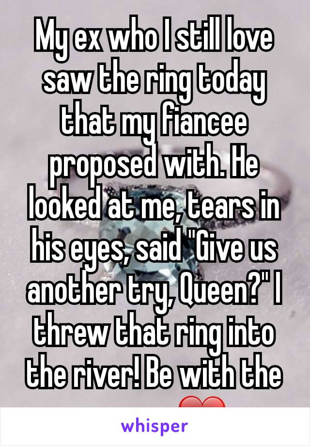 My ex who I still love saw the ring today that my fiancee proposed with. He looked at me, tears in his eyes, said "Give us another try, Queen?" I threw that ring into the river! Be with the one you ❤