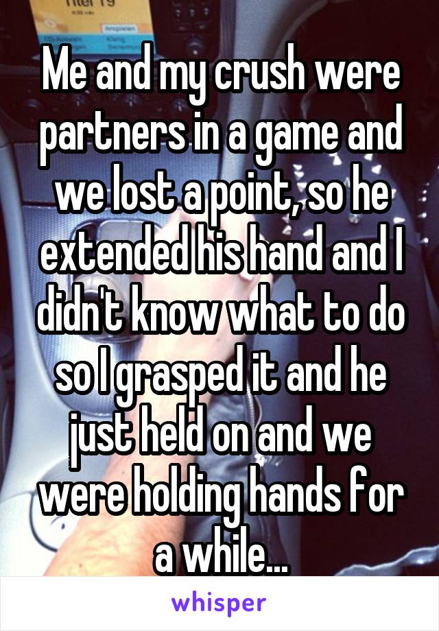 Me and my crush were partners in a game and we lost a point, so he extended his hand and I didn't know what to do so I grasped it and he just held on and we were holding hands for a while...