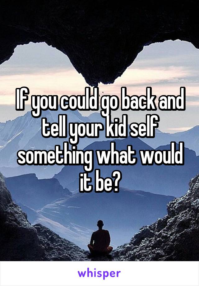 If you could go back and tell your kid self something what would it be?