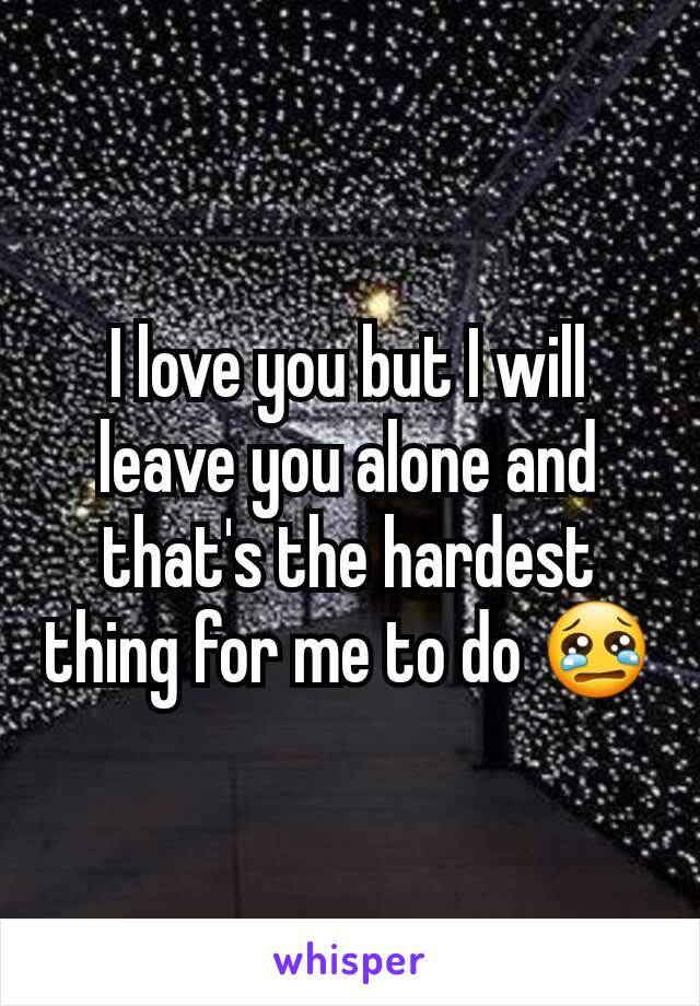 I love you but I will leave you alone and that's the hardest thing for me to do 😢