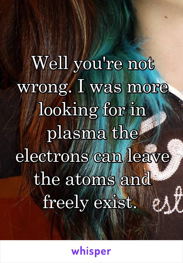 Well you're not wrong. I was more looking for in plasma the electrons can leave the atoms and freely exist. 