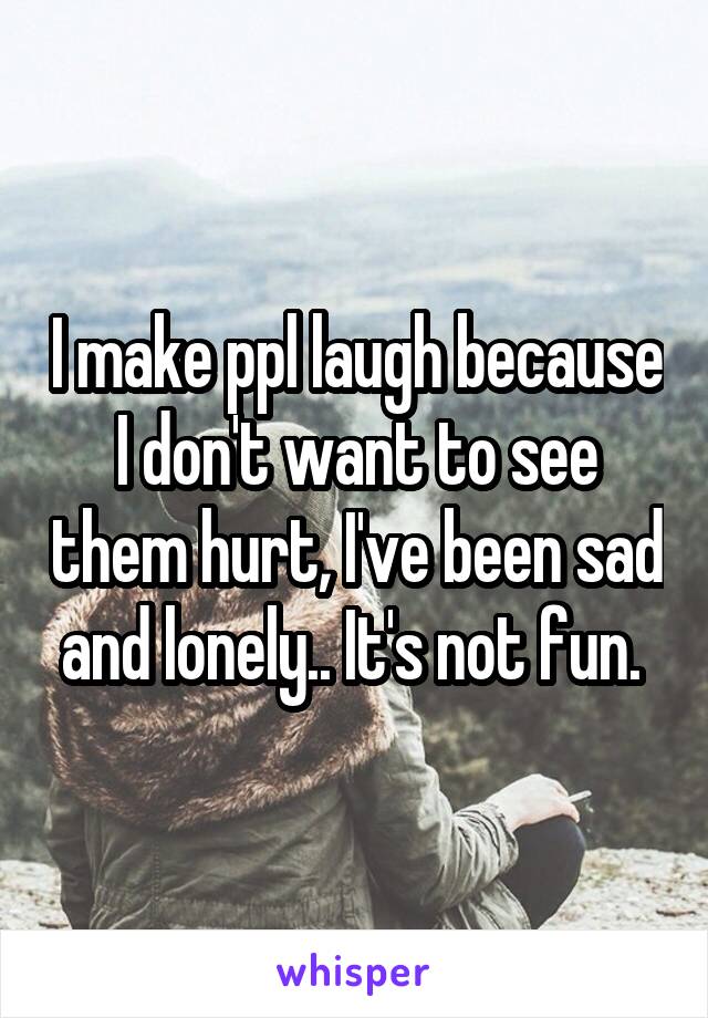 I make ppl laugh because I don't want to see them hurt, I've been sad and lonely.. It's not fun. 