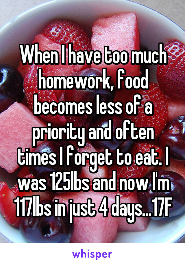 When I have too much homework, food becomes less of a priority and often times I forget to eat. I was 125lbs and now I'm 117lbs in just 4 days...17F