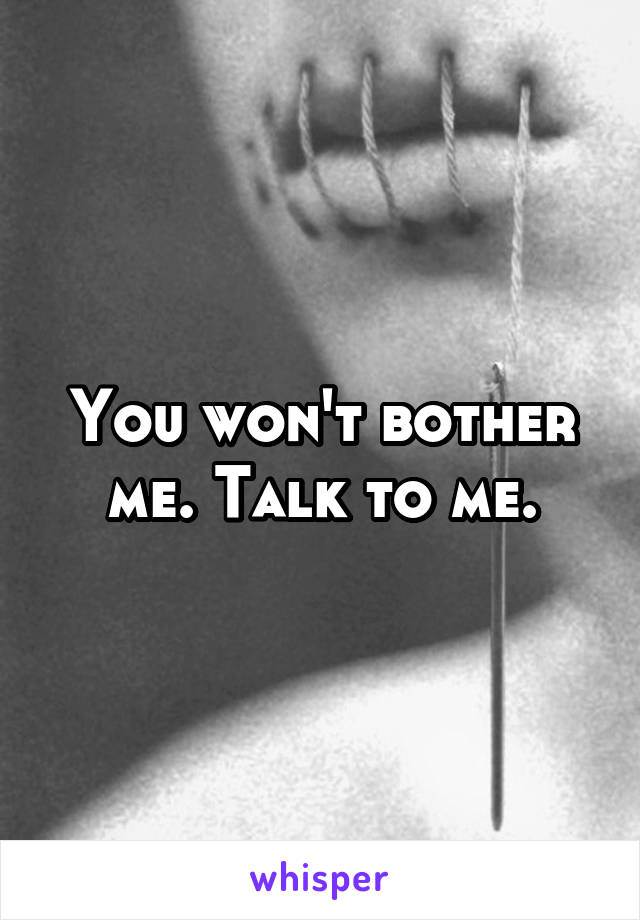 You won't bother me. Talk to me.