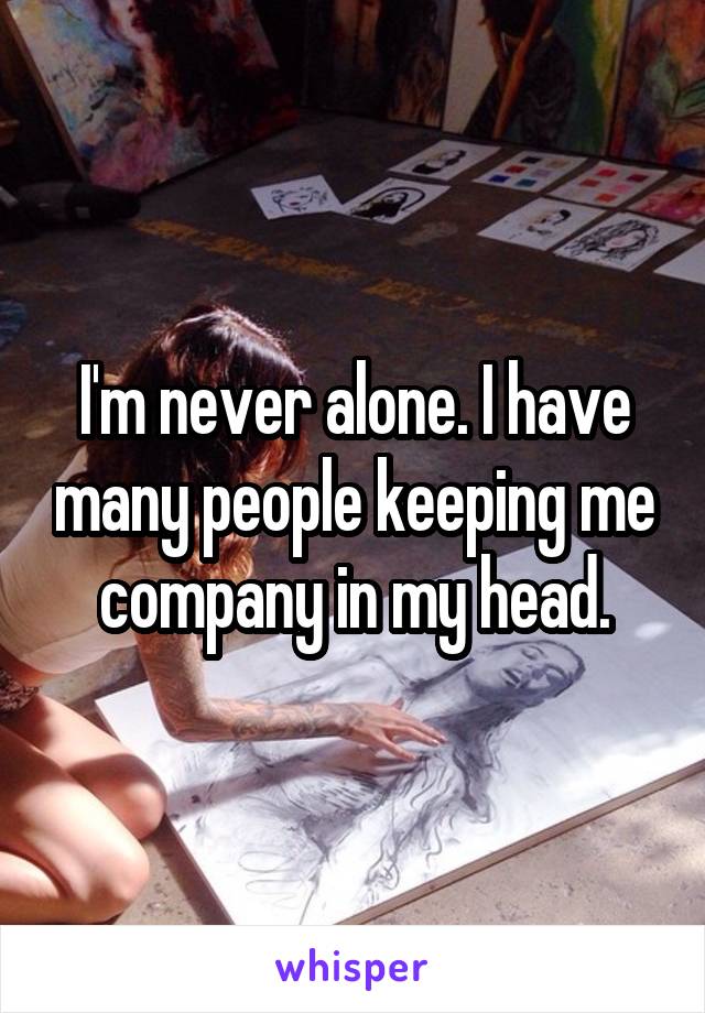 I'm never alone. I have many people keeping me company in my head.