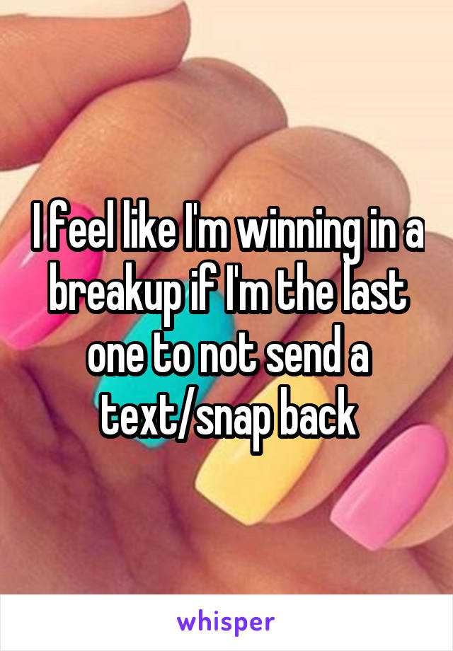 I feel like I'm winning in a breakup if I'm the last one to not send a text/snap back