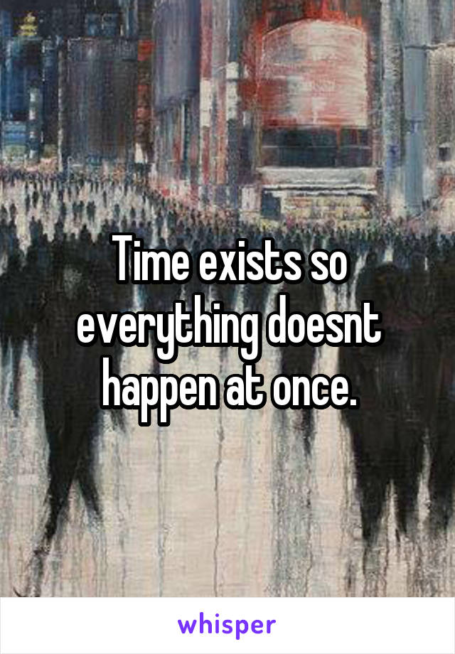 Time exists so everything doesnt happen at once.