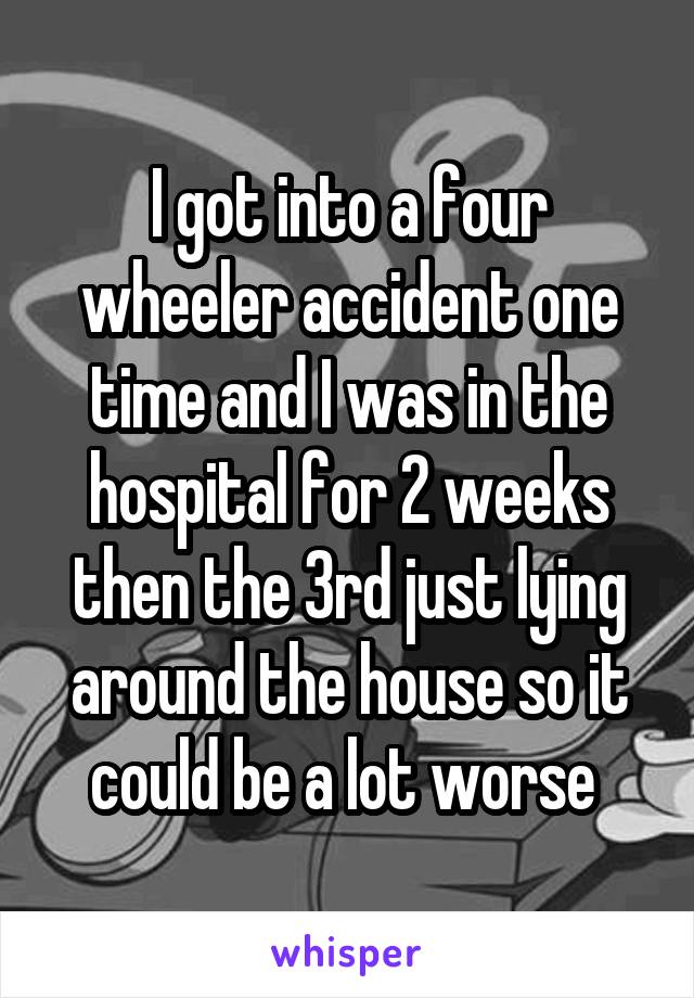 I got into a four wheeler accident one time and I was in the hospital for 2 weeks then the 3rd just lying around the house so it could be a lot worse 