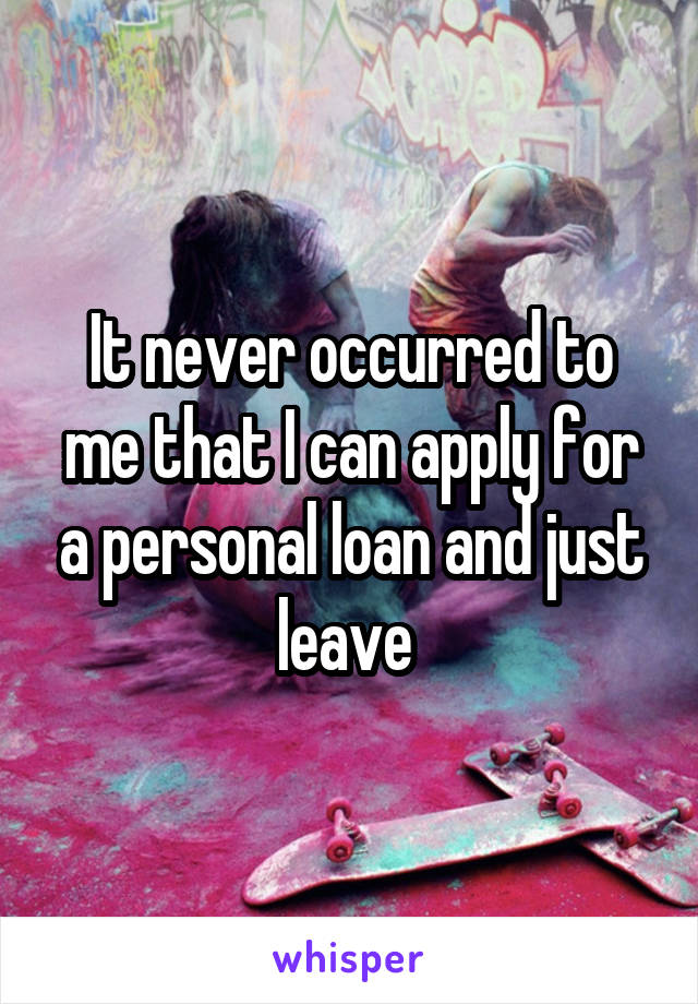 It never occurred to me that I can apply for a personal loan and just leave 