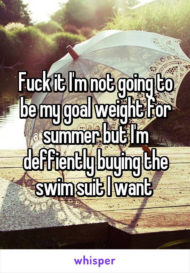 Fuck it I'm not going to be my goal weight for summer but I'm deffiently buying the swim suit I want 