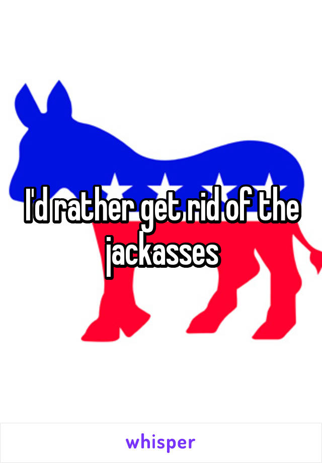 I'd rather get rid of the jackasses