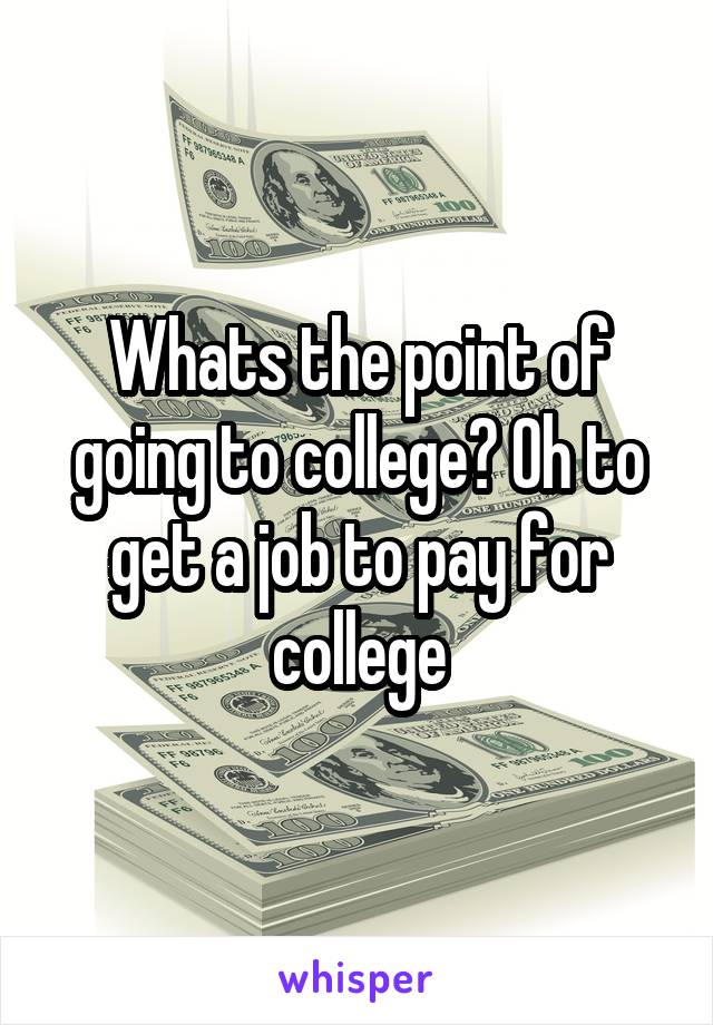 Whats the point of going to college? Oh to get a job to pay for college