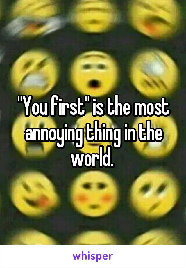 "You first" is the most annoying thing in the world. 