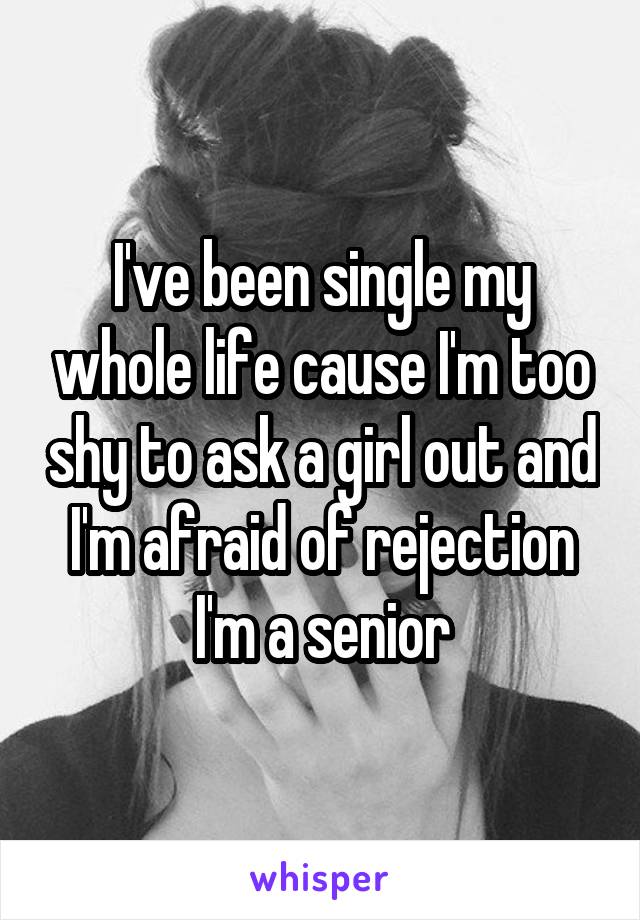 I've been single my whole life cause I'm too shy to ask a girl out and I'm afraid of rejection
I'm a senior