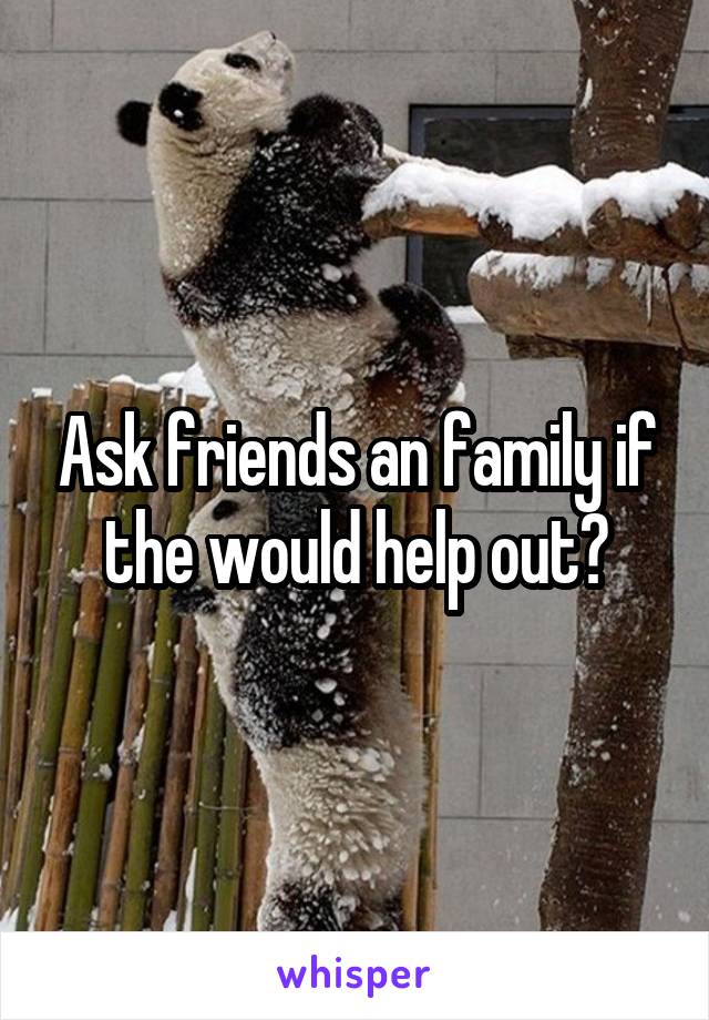 Ask friends an family if the would help out?