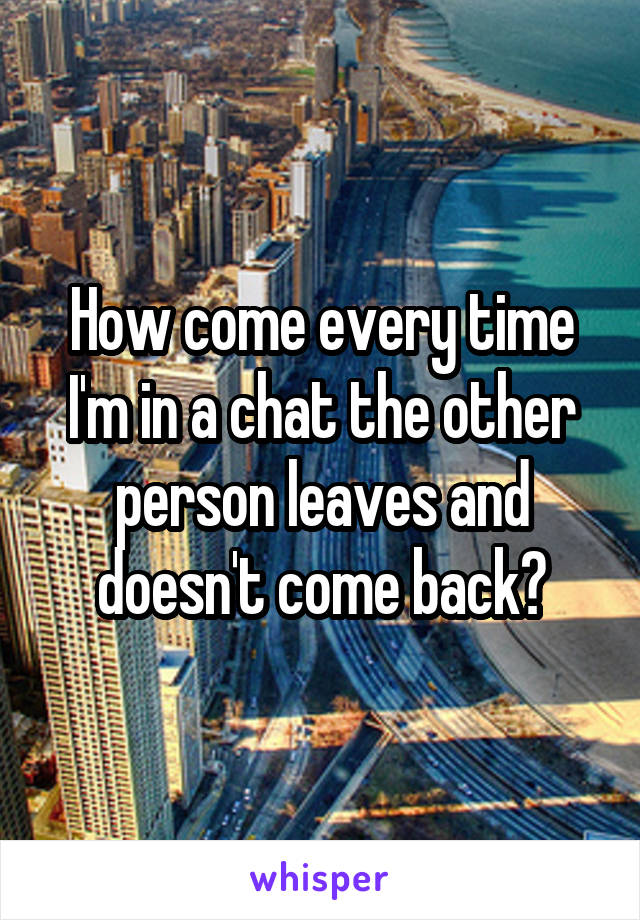 How come every time I'm in a chat the other person leaves and doesn't come back?