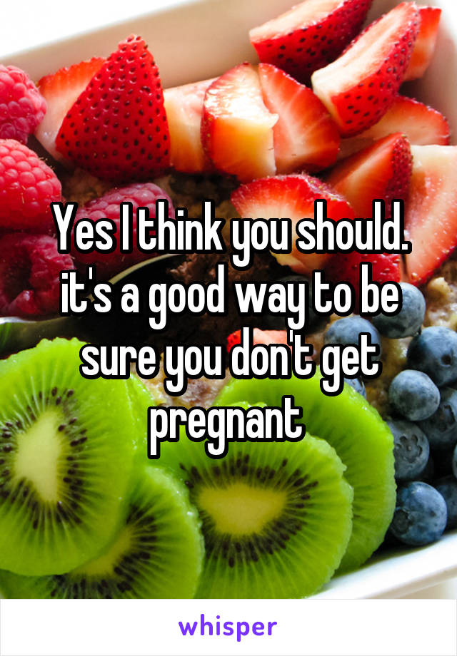 Yes I think you should. it's a good way to be sure you don't get pregnant 