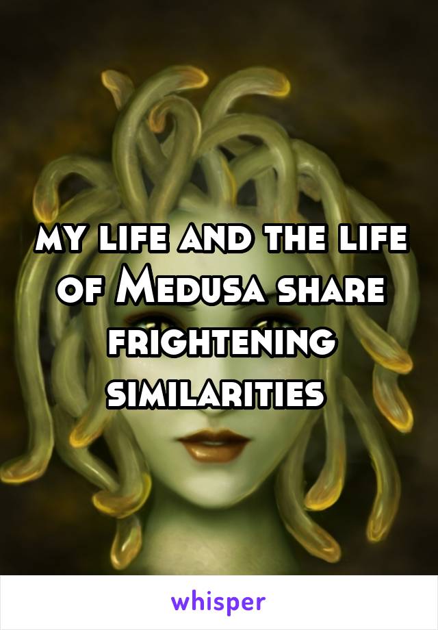 my life and the life of Medusa share frightening similarities 
