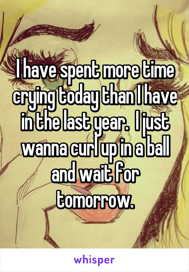 I have spent more time crying today than I have in the last year.  I just wanna curl up in a ball and wait for tomorrow.