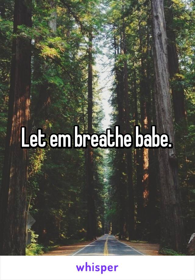 Let em breathe babe. 