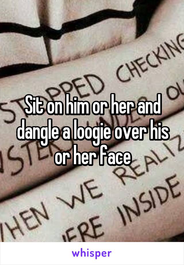Sit on him or her and dangle a loogie over his or her face