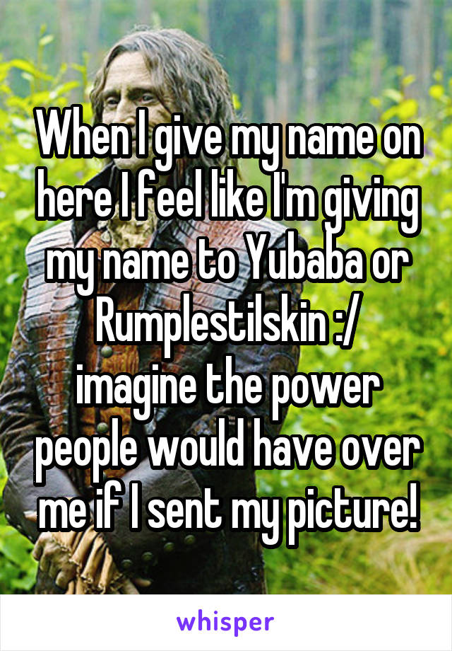 When I give my name on here I feel like I'm giving my name to Yubaba or Rumplestilskin :/ imagine the power people would have over me if I sent my picture!
